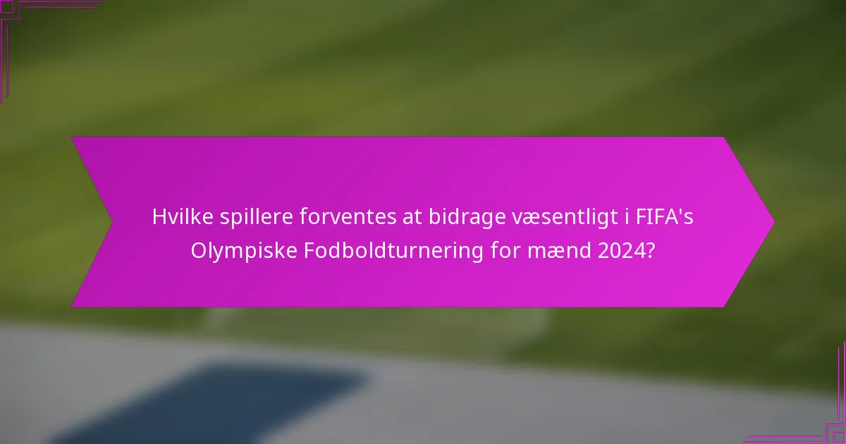 Hvilke spillere forventes at bidrage væsentligt i FIFA's Olympiske Fodboldturnering for mænd 2024?